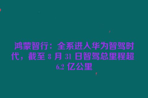 鸿蒙智行：全系进入华为智驾时代，截至 8 月 31 日智驾总里程超 6.2 亿公里
