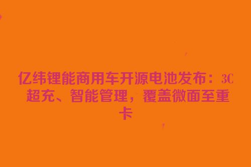 亿纬锂能商用车开源电池发布：3C 超充、智能管理，覆盖微面至重卡