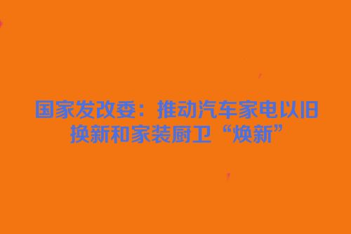 国家发改委：推动汽车家电以旧换新和家装厨卫“焕新”