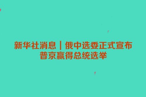 新华社消息｜俄中选委正式宣布普京赢得总统选举