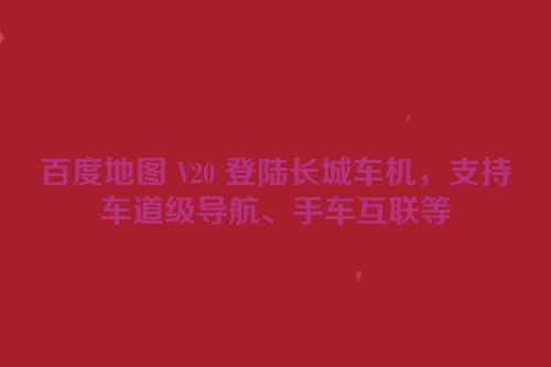 百度地图 V20 登陆长城车机，支持车道级导航、手车互联等
