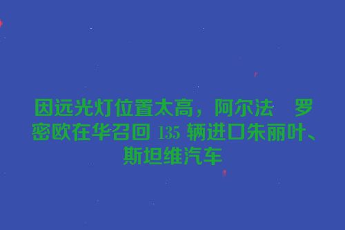 因远光灯位置太高，阿尔法・罗密欧在华召回 135 辆进口朱丽叶、斯坦维汽车