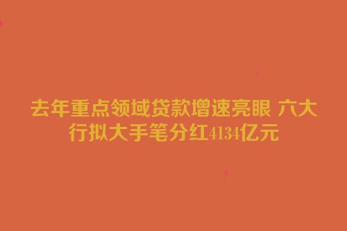去年重点领域贷款增速亮眼 六大行拟大手笔分红4134亿元