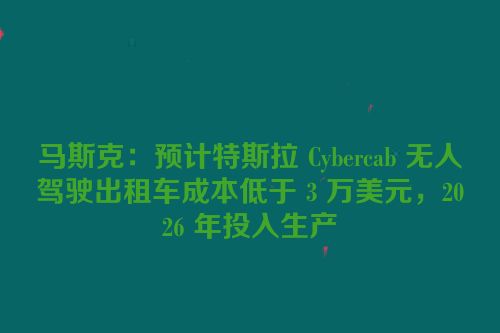 马斯克：预计特斯拉 Cybercab 无人驾驶出租车成本低于 3 万美元，2026 年投入生产