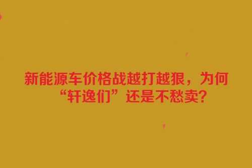 新能源车价格战越打越狠，为何“轩逸们”还是不愁卖？