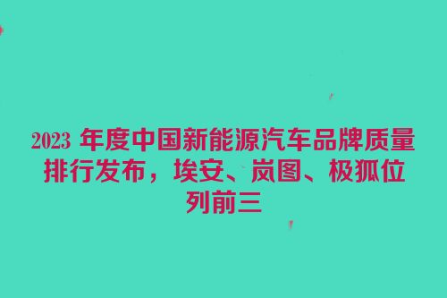 2023 年度中国新能源汽车品牌质量排行发布，埃安、岚图、极狐位列前三
