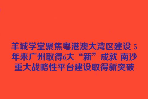 羊城学堂聚焦粤港澳大湾区建设 5年来广州取得6大“新”成就 南沙重大战略性平台建设取得新突破