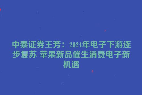 中泰证券王芳：2024年电子下游逐步复苏 苹果新品催生消费电子新机遇