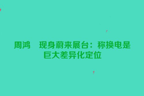 周鸿祎现身蔚来展台：称换电是巨大差异化定位