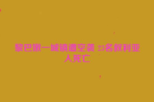 黎巴嫩一城镇遭空袭 23名叙利亚人死亡