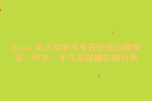 Waymo 无人驾驶汽车在旧金山遭破坏、纵火，不久前曾撞伤骑行者