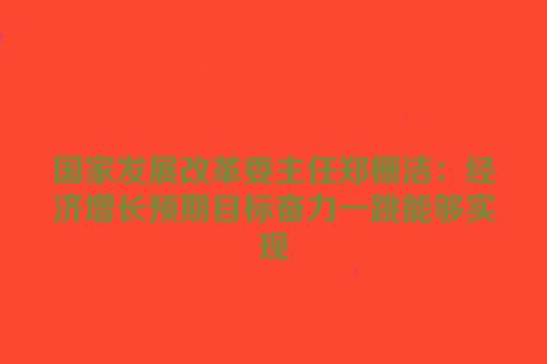 国家发展改革委主任郑栅洁：经济增长预期目标奋力一跳能够实现