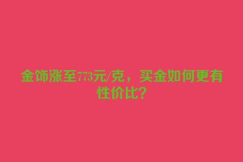 金饰涨至773元/克，买金如何更有性价比？