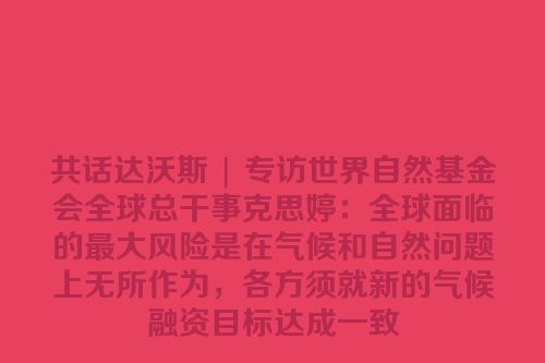 共话达沃斯 | 专访世界自然基金会全球总干事克思婷：全球面临的最大风险是在气候和自然问题上无所作为，各方须就新的气候融资目标达成一致