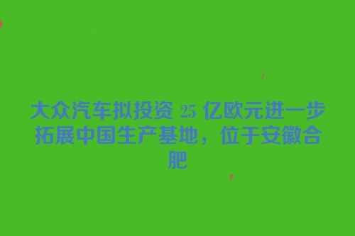 大众汽车拟投资 25 亿欧元进一步拓展中国生产基地，位于安徽合肥