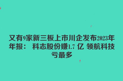 又有9家新三板上市川企发布2023年年报： 科志股份赚1.7 亿 领航科技亏最多