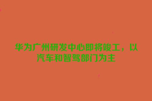 华为广州研发中心即将竣工，以汽车和智驾部门为主