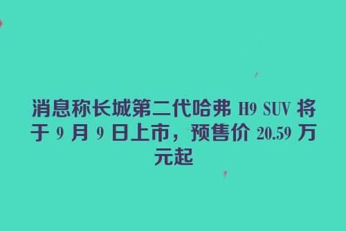 消息称长城第二代哈弗 H9 SUV 将于 9 月 9 日上市，预售价 20.59 万元起