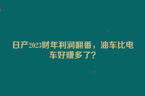 日产2023财年利润翻番，油车比电车好赚多了？
