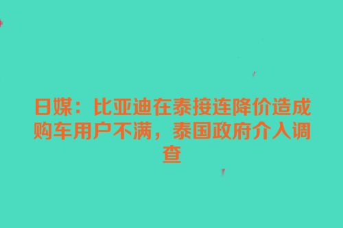 日媒：比亚迪在泰接连降价造成购车用户不满，泰国政府介入调查
