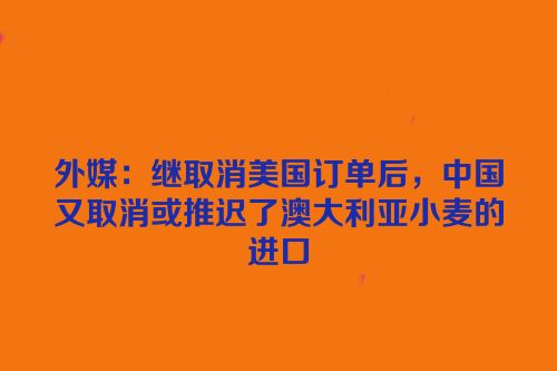 外媒：继取消美国订单后，中国又取消或推迟了澳大利亚小麦的进口