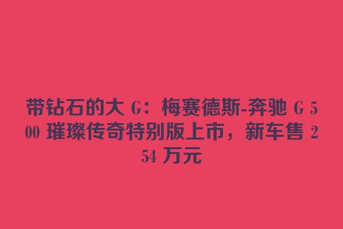 带钻石的大 G：梅赛德斯-奔驰 G 500 璀璨传奇特别版上市，新车售 254 万元
