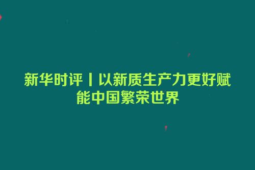 新华时评丨以新质生产力更好赋能中国繁荣世界