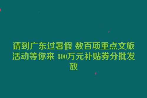 请到广东过暑假 数百项重点文旅活动等你来 800万元补贴券分批发放