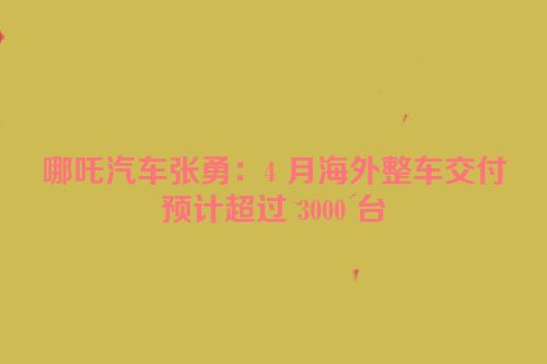 哪吒汽车张勇：4 月海外整车交付预计超过 3000 台