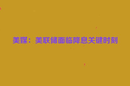 美媒：美联储面临降息关键时刻