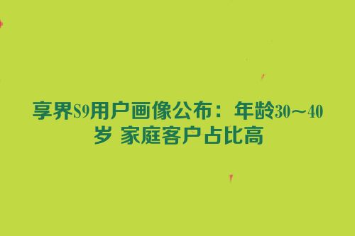 享界S9用户画像公布：年龄30~40岁 家庭客户占比高