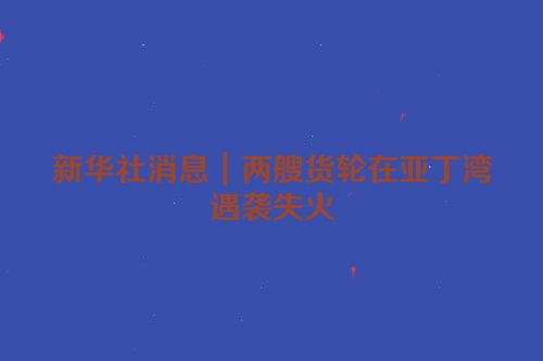 新华社消息｜两艘货轮在亚丁湾遇袭失火