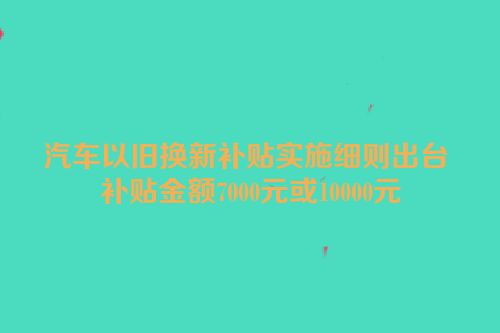 汽车以旧换新补贴实施细则出台 补贴金额7000元或10000元