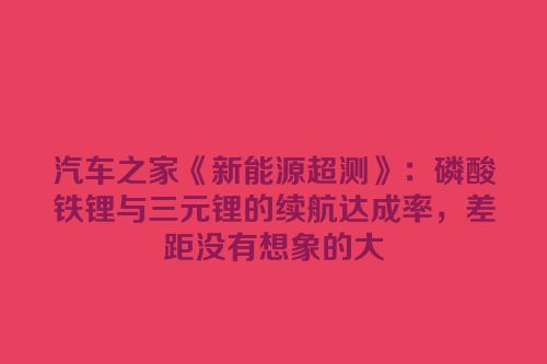 汽车之家《新能源超测》：磷酸铁锂与三元锂的续航达成率，差距没有想象的大