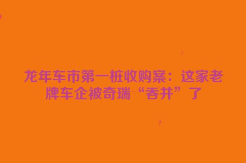 龙年车市第一桩收购案：这家老牌车企被奇瑞“吞并”了