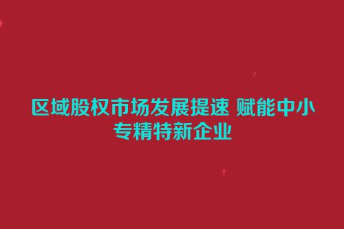 区域股权市场发展提速 赋能中小专精特新企业