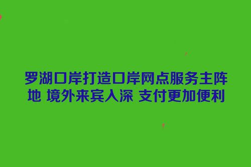 罗湖口岸打造口岸网点服务主阵地 境外来宾入深 支付更加便利