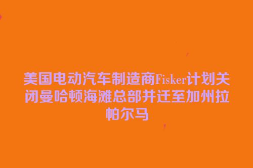 美国电动汽车制造商Fisker计划关闭曼哈顿海滩总部并迁至加州拉帕尔马