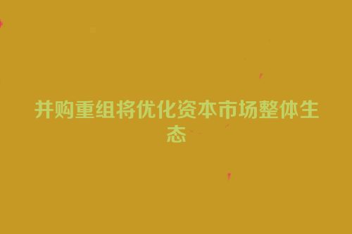 并购重组将优化资本市场整体生态