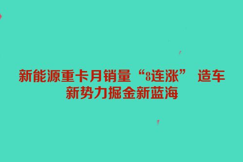新能源重卡月销量“8连涨” 造车新势力掘金新蓝海