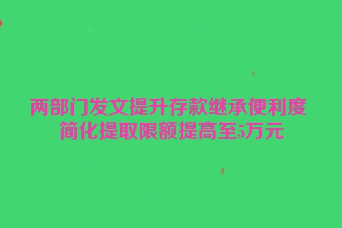 两部门发文提升存款继承便利度 简化提取限额提高至5万元