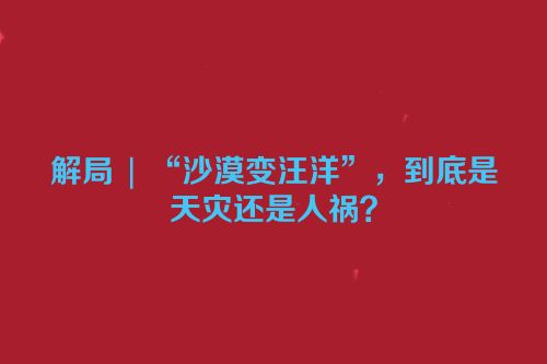 解局 | “沙漠变汪洋”，到底是天灾还是人祸？