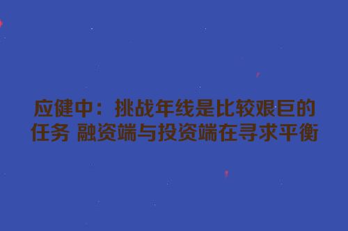 应健中：挑战年线是比较艰巨的任务 融资端与投资端在寻求平衡