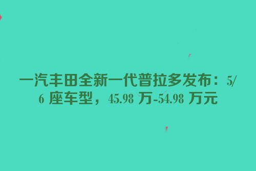 一汽丰田全新一代普拉多发布：5/6 座车型，45.98 万-54.98 万元