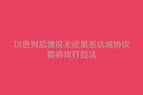 以色列总理说无论是否达成协议都将攻打拉法