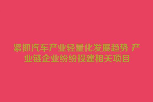 紧抓汽车产业轻量化发展趋势 产业链企业纷纷投建相关项目