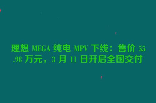 理想 MEGA 纯电 MPV 下线：售价 55.98 万元，3 月 11 日开启全国交付