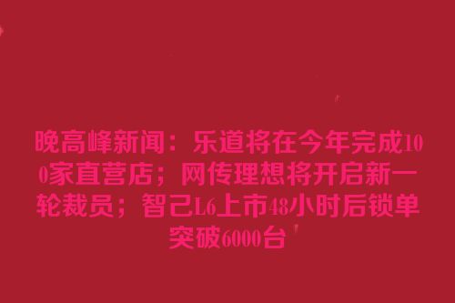 晚高峰新闻：乐道将在今年完成100家直营店；网传理想将开启新一轮裁员；智己L6上市48小时后锁单突破6000台