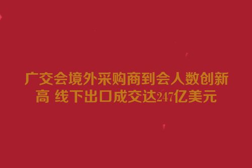 广交会境外采购商到会人数创新高 线下出口成交达247亿美元