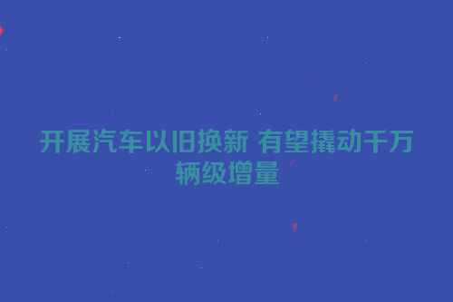 开展汽车以旧换新 有望撬动千万辆级增量